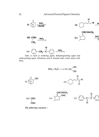 52                         Advanced Practical Organic Chemistry




      SeO2 is used as oxidising agent, dehydrogenating agent and
carbonylating agent. Selenuous acid is formed when water reacts with
SeO2.




      The following reactions :
 