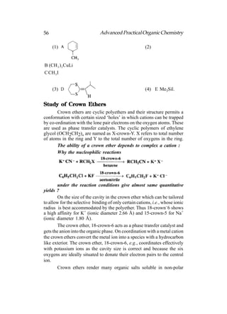 56                             Advanced Practical Organic Chemistry

     (1)                                               (2)


B (CH 3 ) 2 CuLi
C CH 3 I


     (3)                                               (4) E Me3Sil.


Study of Crown Ethers
       Crown ethers are cyclic polyethers and their structure permits a
conformation with certain sized ‘holes’ in which cations can be trapped
by co-ordination with the lone pair electrons on the oxygen atoms. These
are used as phase transfer catalysts. The cyclic polymers of ethylene
glycol (OCH2CH2)n are named as X-crown-Y. X refers to total number
of atoms in the ring and Y to the total number of oxygens in the ring.
       The ability of a crown ether depends to complex a cation :
       Why the nucleophilic reactions




        under the reaction conditions give almost same quantitative
yields ?
        On the size of the cavity in the crown ether which can be tailored
to allow for the selective binding of only certain cations, i.e., whose ionic
radius is best accommodated by the polyether. Thus 18-crown–6 shows
a high affinity for K+ (ionic diameter 2.66 Å) and 15-crown-5 for Na+
(ionic diameter 1.80 Å).
        The crown ether, 18-crown-6 acts as a phase transfer catalyst and
gets the anion into the organic phase. On coordination with a metal cation
the crown ethers convert the metal ion into a species with a hydrocarbon
like exterior. The crown ether, 18-crown-6, e.g., coordinates effectively
with potassium ions as the cavity size is correct and because the six
oxygens are ideally situated to donate their electron pairs to the central
ion.
        Crown ethers render many organic salts soluble in non-polar
 