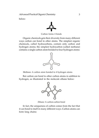 Advanced Practical Organic Chemistry                         3
below:




                      Carbon forms 4 bonds

   Organic chemicals gets their diversity from many different
ways carbon can bond to other atoms. The simplest organic
chemicals, called hydrocarbons, contain only carbon and
hydrogen atoms; the simplest hydrocarbon (called methane)
contains a single carbon atom bonded to four hydrogen atoms:




   Methane: A carbon atom bonded to 4 hydrogen atoms
   But carbon can bond to other carbon atoms in addition to
hydrogen, as illustrated in the molecule ethane below:




                   Ethane: A carbon-carbon bond
     In fact, the uniqueness of carbon comes from the fact that
it can bond to itself in many different ways. Carbon atoms can
form long chains:
 