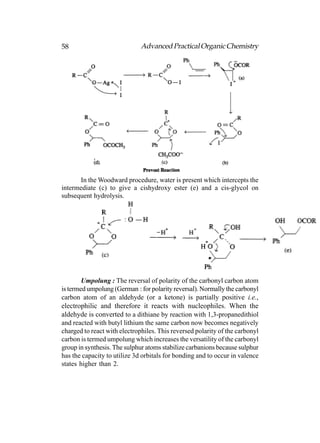 58                            Advanced Practical Organic Chemistry




      In the Woodward procedure, water is present which intercepts the
intermediate (c) to give a cishydroxy ester (e) and a cis-glycol on
subsequent hydrolysis.




        Umpolung : The reversal of polarity of the carbonyl carbon atom
is termed umpolung (German : for polarity reversal). Normally the carbonyl
carbon atom of an aldehyde (or a ketone) is partially positive i.e.,
electrophilic and therefore it reacts with nucleophiles. When the
aldehyde is converted to a dithiane by reaction with 1,3-propanedithiol
and reacted with butyl lithium the same carbon now becomes negatively
charged to react with electrophiles. This reversed polarity of the carbonyl
carbon is termed umpolung which increases the versatility of the carbonyl
group in synthesis. The sulphur atoms stabilize carbanions because sulphur
has the capacity to utilize 3d orbitals for bonding and to occur in valence
states higher than 2.
 