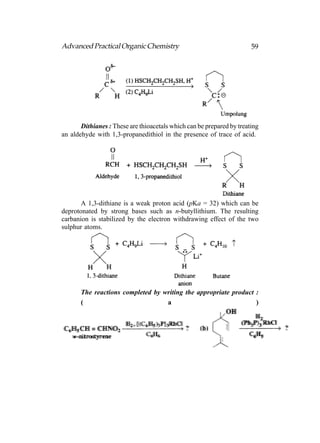 Advanced Practical Organic Chemistry                                   59




       Dithianes : These are thioacetals which can be prepared by treating
an aldehyde with 1,3-propanedithiol in the presence of trace of acid.




       A 1,3-dithiane is a weak proton acid (pKa = 32) which can be
deprotonated by strong bases such as n-butyllithium. The resulting
carbanion is stabilized by the electron withdrawing effect of the two
sulphur atoms.




       The reactions completed by writing the appropriate product :
       (                           a                              )
 