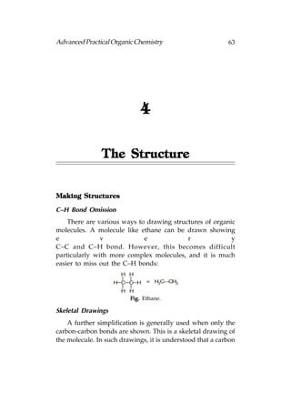 Advanced Practical Organic Chemistry                       63




                             4

               The Structure


Making Structures

C–H Bond Omission
    There are various ways to drawing structures of organic
molecules. A molecule like ethane can be drawn showing
e              v             e             r              y
C–C and C–H bond. However, this becomes difficult
particularly with more complex molecules, and it is much
easier to miss out the C–H bonds:
                      H H
                    H C C H    = H3C— 3
                                     CH
                      H H
                         Fig. Ethane.

Skeletal Drawings
    A further simplification is generally used when only the
carbon-carbon bonds are shown. This is a skeletal drawing of
the molecule. In such drawings, it is understood that a carbon
 