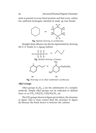 64                        Advanced Practical Organic Chemistry
atom is present at every bond junction and that every carbon
has sufficient hydrogens attached to make up four bonds:
                                           H H
                                     H      C      H
                                     HC          C H

                                     H             H
                                       C         C H
                                     H
                                            C
                                           H H
               Fig. Skeletal drawing of cyclohexane.
    Straight chain alkanes can also be represented by drawing
the C–C bonds in a zigzag fashion:
                     H H H
               H C C C C H
                     H H H
                 Fig. Skeletal drawing of butane.




        Fig. Drawings of an alkyl substituted cyclohexane.

Alkyl Groups
   Alkyl groups (CnH2n+1) are the substituents of a complex
molecule. Simple alkyl groups can be indicated in skeletal
form, or as CH3, CH2CH3, CH2CH2CH3, etc.
    The CH3 groups shown in figure given below, the structure
in figure A(a) is more correct than the structure in figure
(b) because the bond shown is between the carbons.
 