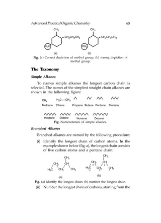 Advanced Practical Organic Chemistry                                   65




 Fig. (a) Correct depiction of methyl group; (b) wrong depiction of
                            methyl group.

    Taxonomy
The Taxonomy
Simple Alkanes
    To names simple alkanes the longest carbon chain is
selected. The names of the simplest straight chain alkanes are
shown in the following figure:




                 Fig. Nomenclature of simple alkanes.

Branched Alkanes
   Branched alkanes are named by the following procedure:
   (i) Identify the longest chain of carbon atoms. In the
       example shown below (fig. a), the longest chain consists
       of five carbon atoms and a pentane chain:
                                                         CH3
                          CH3
                                             CH2         CH
                 CH2      CH                 4           2
                                      H3C          CH2         CH3
           H3C      CH2         CH3      5          3          1

                                                   (b)
                    (a)
  Fig. (a) identify the longest chain; (b) number the longest chain.
   (ii) Number the longest chain of carbons, starting from the
 