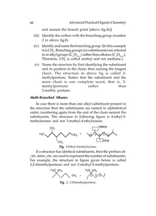 66                           Advanced Practical Organic Chemistry
          end nearest the branch point [above fig.(b)].
     (iii) Identify the carbon with the branching group (number
           2 in above fig.b)
     (iv) Identify and name the branching group. (In this example
          it is CH3. Branching groups (or substituents) are referred
          to as alkyl groups (CnH2n+1) rather than alkanes (CnH2n+2).
          Therefore, CH3 is called methyl and not methane.).
     (v) Name the structure by first identifying the substituent
         and its position in the chain, then naming the longest
         chain. The structure in above fig is called 2-
         methylpentane. Notice that the substituent and the
         main chain is one complete word, that is, 2-
         methylpentane                  rather             than
         2-methly pentane.

Multi-Branched Alkanes
    In case there is more than one alkyl substituent present in
the structure then the substituents are named in alphabetical
order, numbering again from the end of the chain nearest the
substituents. The structure in following figure is 4-ethyl-3-
methyloctane and not 3-methyl-4-ethyloctane.
                                                    Methyl
                CH3
                                                                 7
        H3C                              1 2
                               CH3 =           3    4   5    6       8

                                                        Ethyl
                      CH3
                      Fig. 4-Ethyl-3methyloctane.
      If a structure has identical substituents, then the prefixes di-
, tri-, tetra-, etc. are used to represent the number of substituents.
For example, the structure in figure given below is called
2,2-dimethylpentane and not 2-methyl-2-methylpentane.




                       Fig. 2, 2-Dimethylpentane.
 
