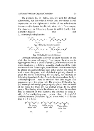 Advanced Practical Organic Chemistry                            67
    The prefixes di-, tri-, tetra-, etc., are used for identical
substituents, but the order in which they are written is still
dependent on the alphabetical order of the substituents
themselves (i.e. ignore the di-, tri-, tetra-, etc. ). For example,
the structure in following figure is called 5-ethyl-2,2-
dimethyldecane                         and                     not
2, 2-dimethyl-5-ehtyldecane.



                  Fig. 5-Ethyl-2,2-dimcthyldecane.




                 Fig. 5-Ethyl-2,2,6-trimethyldecane.
     Identical substituents can be in different positions on the
chain, but the same rules apply. For example, the structure in
figure given above is called 5-ethyl-2,2,6-trimethyldecane. In
some structures, it is difficult to decide which end of the chain
to number from. For example, two different substituents might
be placed at equal distances from either end of the chain. In
such a case, the group with alphabetical priority should be
given the lowest numbering. For example, the structure in
following figure(a) is 3-ethyl-5-methylheptane and not 5-ethyl-
3-methylheptane. There is another rule that might take
precedence over the above rule. The structure [Following fig.
(c)] has ethyl and methyl groups equally placed from each end
of the chain, but there are two methyl groups to one ethyl
group. Numbering should be chosen such that the smallest
total is obtained. In this example, the structure is called 5-
ethyl-3,3-dimethylheptane rather than 3-ethyl-5,5
dimethylheptane [Following fig.(b)] since 5+3+3 = 11 is less
than 3 + 5 + 5=13.
 