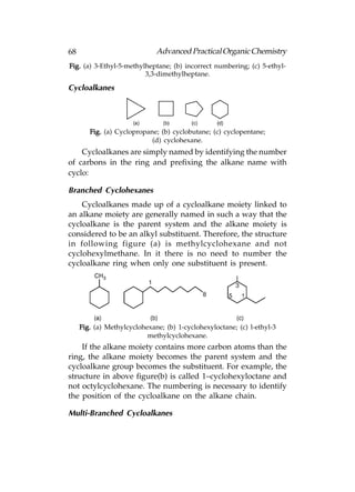 68                            Advanced Practical Organic Chemistry
Fig. (a) 3-Ethyl-5-methylheptane; (b) incorrect numbering; (c) 5-ethyl-
                         3,3-dimethylheptane.

Cycloalkanes




        Fig. (a) Cyclopropane; (b) cyclobutane; (c) cyclopentane;
                            (d) cyclohexane.
    Cycloalkanes are simply named by identifying the number
of carbons in the ring and prefixing the alkane name with
cyclo:

Branched Cyclohexanes
    Cycloalkanes made up of a cycloalkane moiety linked to
an alkane moiety are generally named in such a way that the
cycloalkane is the parent system and the alkane moiety is
considered to be an alkyl substituent. Therefore, the structure
in following figure (a) is methylcyclohexane and not
cyclohexylmethane. In it there is no need to number the
cycloalkane ring when only one substituent is present.




     Fig. (a) Methylcyclohexane; (b) 1-cyclohexyloctane; (c) l-ethyl-3
                           methylcyclohexane.
    If the alkane moiety contains more carbon atoms than the
ring, the alkane moiety becomes the parent system and the
cycloalkane group becomes the substituent. For example, the
structure in above figure(b) is called 1–cyclohexyloctane and
not octylcyclohexane. The numbering is necessary to identify
the position of the cycloalkane on the alkane chain.

Multi-Branched Cycloalkanes
 