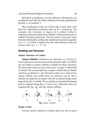 Advanced Practical Organic Chemistry                             69
    Branched cycloalkanes having different substituents are
numbered such that the alkyl substituent having alphabetical
priority is at position 1.
    The numbering of the rest of the ring is then done such
that the substituent positions add up to a minimum. For
example, the structure in figure (c) is called 1-ethyl-3-
methylcyclohexane rather than l-methyl-3-ethylcyclohexane or
l-ethyl-5-methylcyclohexane. The last name is incorrect since
the total obtained by adding the substituent positions together
is 5 + 1 = 6 which is higher than the total obtained from the
correct name (i.e. 1 + 3 = 4).

Bonding and Structure

Atomic Structure of Carbon
    Atomic Orbitals: Carbon has six electrons, i.e. 1s22s2px1py1
and is placed in second period of the periodic table. In it there
are two shells of atomic orbitals available for these electrons.
The first shell closest to the nucleus has a single 5 orbital–the
1s orbital. The second shell has a single s orbital (the 2s orbital)
and three p orbitals (3 × 2p). Therefore, there are a total of five
atomic orbitals into which these six electrons can fit. The s
orbitals are spherical in shape with the 2s orbital being much
larger than the 1s orbital. The p orbitals are dumb-bell-shaped
and are aligned along the x, y and z axes. Therefore, they are
assigned the 2px, 2py and 2pz atomic orbitals.




                        Fig. Atomic orbitals.

Energy Levels
    Various atomic orbitals of carbon atom are not of equal
 
