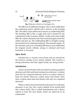 74                         Advanced Practical Organic Chemistry




             Fig. Molecular orbitals for hydrogen (H2).
    The MOs are of different energies. One is more stable than
the combining atomic orbitals and is known as the bonding
MO. The other is less stable and is known as antibonding MO.
The bonding MO is like a rugby ball and is formed by the
combination of the 1s atomic orbitals. As this is the more stable
MO, the valence electrons (one from each hydrogen) enter this
orbital and pair up. The antibonding MO is of higher energy
and consists of two deformed spheres. This remains empty. As
the electrons end up in a bonding MO that is more stable than
the original atomic orbitals, energy is released and bond
formation is favoured.

Sigma Bonds
    σ-bonds have a circular cross-section and are formed by
the head-on overlap of two atomic orbitals. This involves a
strong interaction and thus sigma bonds are strong bonds.

Hybridisation
    Atoms can form bonds with each other by sharing unpaired
electrons such that each bond contains two electrons. A carbon
atom has two unpaired electrons and so we expect carbon to
form two bonds. However, carbon forms four bonds. How
does a carbon atom form four bonds with only two unpaired
electrons?
    When a carbon atom forms bonds and is part of a molecular
structure, it can ‘mix’ the s and p orbitals of its second shell
(the valence shell). This is called hybridisation and it allows
carbon to form the four bonds which are observed in its
compounds.
 