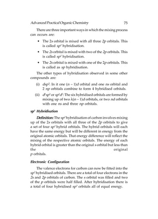 Advanced Practical Organic Chemistry                            75
   There are three important ways in which the mixing process
can occurs are:
    • The 2s orbital is mixed with all three 2p orbitals. This
      is called sp3 hybridisation.
    • The 2s orbital is mixed with two of the 2p orbitals. This
      is called sp2 hybridisation.
    • The 2s orbital is mixed with one of the 2p orbitals. This
      is called as sp hybridisation.
   The other types of hybridisation observed in some other
compounds are:
   (i) dsp2: In it one (n – 1)d orbital and one ns orbital and
       2 np orbitals combine to form 4 hybridised orbitals.
   (ii) d2sp3 or sp3d2: The six hybridised orbitals are formed by
        mixing up of two λ(n – 1)d orbitals, or two nd orbitals
        with one ns and three np orbitals.

sp3 Hybridisation
    Definition: The sp3 hybridisation of carbon involves mixing
up of the 2s orbitals with all three of the 2p orbitals to give
a set of four sp3 hybrid orbitals. The hybrid orbitals will each
have the same energy but will be different in energy from the
original atomic orbitals. That energy difference will reflect the
mixing of the respective atomic orbitals. The energy of each
hybrid orbital is greater than the original s orbital but less than
the                                                       original
p orbitals.

Electronic Configuration
    The valence electrons for carbon can now be fitted into the
sp3 hybridised orbitals. There are a total of four electrons in the
2s and 2p orbitals of carbon. The s orbital was filled and two
of the p orbitals were half filled. After hybridisation there is
a total of four hybridised sp3 orbitals all of equal energy.
 