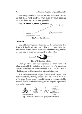 76                         Advanced Practical Organic Chemistry
    According to Hund’s rule, all the four hybridised orbitals
are half filled with electrons thus there are four unpaired
electrons. Four bonds are now possible.




                     Fig.A. sp3 Hybridisation.

Geometry
     Each of the sp3 hybridised orbitals has the same shape. This
deformed dumb-bell looks more like a p orbital than an s
orbital since more p orbitals were involved in the mixing process,
i.e. one lobe is larger as compared to other lobe:



                    Fig. sp3 Hybridised orbital.
    Each sp3 orbital occupies a space as far apart from each
other as possible by pointing to the concerns of tetrahedron.
The angle between each of these lobes is about 109.5°. This is
what is meant by the expression tetrahedral carbon.
    The three-dimensional shape of the tetrahedral carbon can
be represented by drawing a normal line for bonds in the plane
of the page. Bonds going behind the page are represented by
hatched wedge, and bonds coming out the page are represented
by a solid wedge:




        Fig. Tetrahedral shape of an sp3 hybridised carbon.
 
