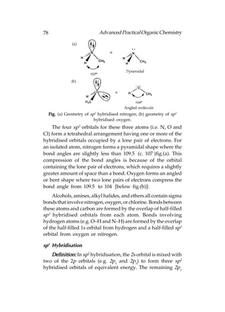 78                            Advanced Practical Organic Chemistry




     Fig. (a) Geometry of sp3 hybridised nitrogen; (b) geometry of sp3
                            hybridised oxygen.
    The four sp3 orbitals for these three atoms (i.e. N, O and
Cl) form a tetrahedral arrangement having one or more of the
hybridised orbitals occupied by a lone pair of electrons. For
an isolated atom, nitrogen forms a pyramidal shape where the
bond angles are slightly less than 109.5° (c. 107°)fig.(a). This
compression of the bond angles is because of the orbital
containing the lone pair of electrons, which requires a slightly
greater amount of space than a bond. Oxygen forms an angled
or bent shape where two lone pairs of electrons compress the
bond angle from 109.5° to 104° [below fig.(b)]:
    Alcohols, amines, alkyl halides, and ethers all contain sigma
bonds that involve nitrogen, oxygen, or chlorine. Bonds between
these atoms and carbon are formed by the overlap of half-filled
sp3 hybridised orbitals from each atom. Bonds involving
hydrogen atoms (e.g. O–H and N–H) are formed by the overlap
of the half-filled 1s orbital from hydrogen and a half-filled sp3
orbital from oxygen or nitrogen.

sp2 Hybridisation
   Definition: In sp2 hybridisation, the 2s orbital is mixed with
two of the 2p orbitals (e.g. 2px and 2pz) to form three sp2
hybridised orbitals of equivalent energy. The remaining 2py
 