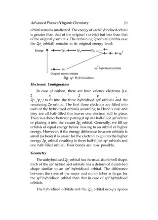 Advanced Practical Organic Chemistry                             79
orbital remains unaffected. The energy of each hybridised orbital
is greater than that of the original s orbital but less than that
of the original p orbitals. The remaining 2p orbital (in this case
the 2py orbital) remains at its original energy level:




                       Fig. sp2 Hybridisation.

Electronic Configuration
    In case of carbon, there are four valence electrons (i.e.
                          2                                        1
2            s                    2            p            x
    1  v                                         2
2p y pz ) to fit into the three hybridised sp orbitals and the
remaining 2p orbital. The first three electrons are fitted into
each of the hybridised orbitals according to Hund’s rule and
they are all half-filled this leaves one electron still to place.
There is a choice between pairing it up in a half-filled sp2 orbital
or placing it into the vacant 2py orbital. Generally, we fill up
orbitals of equal energy before moving to an orbital of higher
energy. However, if the energy difference between orbitals is
small (as here) it is easier for the electron to go into the higher
energy 2py orbital resulting in three half-filled sp2 orbitals and
one half-filled orbital. Four bonds are now possible.

Geometry
    The unhybridised 2py orbital has the usual dumb-bell shape.
Each of the sp2 hybridised orbitals has a deformed dumb-bell
shape similar to an sp3 hybridised orbital. The difference
between the sizes of the major and minor lobes is larger for
the sp2 hybridised orbital than that in case of sp3 hybridised
orbitals.
    The hybridised orbitals and the 2py orbital occupy spaces
 