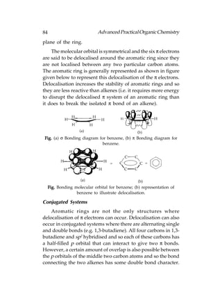 84                            Advanced Practical Organic Chemistry
plane of the ring.
    The molecular orbital is symmetrical and the six π electrons
are said to be delocalised around the aromatic ring since they
are not localised between any two particular carbon atoms.
The aromatic ring is generally represented as shown in figure
given below to represent this delocalisation of the π electrons.
Delocalisation increases the stability of aromatic rings and so
they are less reactive than alkenes (i.e. it requires more energy
to disrupt the delocalised π system of an aromatic ring than
it does to break the isolated π bond of an alkene).




Fig. (a) σ Bonding diagram for benzene, (b) π Bonding diagram for
                             benzene.




     Fig. Bonding molecular orbital for benzene; (b) representation of
                   benzene to illustrate delocalisation.

Conjugated Systems
    Aromatic rings are not the only structures where
delocalisation of π electrons can occur. Delocalisation can also
occur in conjugated systems where there are alternating single
and double bonds (e.g. 1,3-butadiene). All four carbons in 1,3-
butadiene and sp2 hybridised and so each of these carbons has
a half-filled p orbital that can interact to give two π bonds.
However, a certain amount of overlap is also possible between
the p orbitals of the middle two carbon atoms and so the bond
connecting the two alkenes has some double bond character.
 