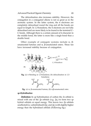 Advanced Practical Organic Chemistry                                  85
    The delocalisation also increases stability. However, the
conjugation in a conjugated alkene is not as great as in the
aromatic system. In the latter system, the π electrons are
completely delocalised round the ring and all the bonds are
equal in length. In 1,3-butadiene, the π electrons are not fully
delocalised and are more likely to be found in the terminal C–
C bonds. Although there is a certain amount of π character in
the middle bond, the latter is more like a single bond than a
double bond.
   Other example of conjugate systems include α, β-
unsaturated ketones and α, β-unsaturated esters. These too
have increased stability because of conjugation.




    Fig. (a) π Bonding in 1,3-butadiene; (b) delocalisation in 1,3-
                              butadiene.




     Fig. (a) α, β-unsaturated ketone; (b) α,β-unsaturated ester.

sp-Hybridisation
   Definition: In sp hybridisation of carbon the 2s orbital is
mixed with one of the 2p orbitals (e.g. 2px) to form two sp
hybrid orbitals or equal energy. This leaves two 2p orbitals
unaffected (i.e. unhybridised) (2py and 2pz) with slightly higher
energy than the hybridised orbitals (Following fig.).
 