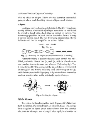 Advanced Practical Organic Chemistry                                 87
will be linear in shape. There are two common functional
groups where such bonding occurs; alkynes and nitriles.

Alkynes
     In ethyne each carbon is sp hybridised. The C–H bonds are
strong a bonds where each hydrogen atom uses its half-filled
1s orbital to bond with a half-filled sp orbital on carbon. The
remaining sp orbital on each carbon is used to form a strong
σ carbon-carbon bond. The full σ bonding diagram for ethyne
is linear and can be simplified as shown below.
                        H     C      C     H
                            Fig. Ethyne.



   Fig. (a) s Bonding for ethyne; (b) representation of σ bonding.
     Further bonding is possible because each carbon has half-
filled p orbitals. Hence, the 2py and 2pz orbitals of each atom
can overlap side-on to form two π bonds (Following fig.). The
π bond formed by the overlap of the 2py orbitals is represented
in dark gray. The π bond resulting from the overlap of the 2pz
orbitals is represented in light gray. Alkynes are linear molecules
and are reactive due to the relatively weak π bonds.




                     Fig. π-Bonding in ethyne.

Nitrile Groups
    To explain the bonding within a nitrile group (C  N) where
both the carbon and the nitrogen are sp hybridised. The energy
level diagram in figure given below shows how the valence
electrons of nitrogen are arranged after sp hybridisation. A
 