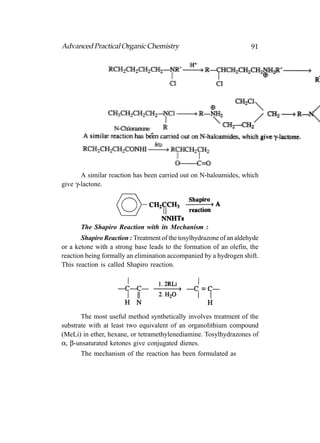 Advanced Practical Organic Chemistry                                 91




       A similar reaction has been carried out on N-haloamides, which
give γ-lactone.




       The Shapiro Reaction with its Mechanism :
       Shapiro Reaction : Treatment of the tosylhydrazone of an aldehyde
or a ketone with a strong base leads to the formation of an olefin, the
reaction being formally an elimination accompanied by a hydrogen shift.
This reaction is called Shapiro reaction.




       The most useful method synthetically involves treatment of the
substrate with at least two equivalent of an organolithium compound
(MeLi) in ether, hexane, or tetramethylenediamine. Tosylhydrazones of
α, β-unsaturated ketones give conjugated dienes.
       The mechanism of the reaction has been formulated as
 
