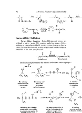92                           Advanced Practical Organic Chemistry




Baeyer-Villiger Oxidation
Baeyer-V
       Baeyer-Villiger Oxidation : Both aldehydes and ketones are
oxidized by peroxy acids. This reaction, called the Baeyer-Villiger
oxidation, is especially useful with ketones, because it converts them to
carboxylic esters. For example, treating acetophenone with a peroxy acid
converts it to the ester, phenyl acetate.
 