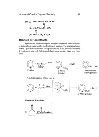 Advanced Practical Organic Chemistry                                   95




Reaction of Chichibabin
        Pyridine and other heterocyclic nitrogen compounds an be aminated
with the alkali-metal amides by chichibabin reaction. The attack is always
in the 2 position unless both such positions are filled, in which case the
4 position is attacked. Substituted alkali-metal amides have also been
used.




       Completed Reactions :




       (i)
 