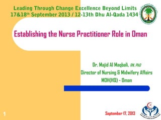 1
Establishing the Nurse Practitioner Role in Oman
Dr. Majid Al Maqbali, RN, PhD
Director of Nursing & Midwifery Affairs
MOH(HQ) - Oman
September 17, 2013
Leading Through Change Excellence Beyond Limits
17&18th
September 2013 / 12-13th Dhu Al-Qada 1434
 