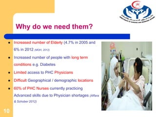Why do we need them?
 Increased number of Elderly (4.7% in 2005 and
6% in 2012 (MOH, 2012)
 Increased number of people with long term
conditions e.g. Diabetes
 Limited access to PHC Physicians
 Difficult Geographical / demographic locations
 60% of PHC Nurses currently practicing
Advanced skills due to Physician shortages (Affara
& Schober 2012)
10
 