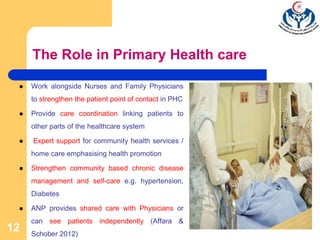 The Role in Primary Health care
 Work alongside Nurses and Family Physicians
to strengthen the patient point of contact in PHC
 Provide care coordination linking patients to
other parts of the healthcare system
 Expert support for community health services /
home care emphasising health promotion
 Strengthen community based chronic disease
management and self-care e.g. hypertension,
Diabetes
 ANP provides shared care with Physicians or
can see patients independently (Affara &
Schober 2012)
12
 