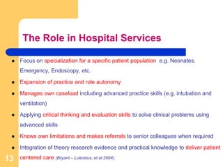 The Role in Hospital Services
 Focus on specialization for a specific patient population e.g. Neonates,
Emergency, Endoscopy, etc.
 Expansion of practice and role autonomy
 Manages own caseload including advanced practice skills (e.g. intubation and
ventilation)
 Applying critical thinking and evaluation skills to solve clinical problems using
advanced skills
 Knows own limitations and makes referrals to senior colleagues when required
 Integration of theory research evidence and practical knowledge to deliver patient
centered care (Bryant – Lukosius, et al 2004)13
 