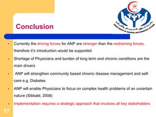 Conclusion
• Currently the driving forces for ANP are stronger than the restraining forces,
therefore it’s introduction would be supported
• Shortage of Physicians and burden of long term and chronic conditions are the
main drivers
• ANP will strengthen community based chronic disease management and self-
care e.g. Diabetes
• ANP will enable Physicians to focus on complex health problems of an uncertain
nature (Sibbald, 2008)
• Implementation requires a strategic approach that involves all key stakeholders
17
 