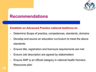 Establish an Advanced Practice national taskforce to:
• Determine Scope of practice, competences, standards, domains
• Develop and source an education curriculum to meet the above
standards
• Ensure title, registration and licensure requirements are met
• Ensure Job description are agreed by stakeholders
• Ensure ANP is an official category in national health Humans
Resources plan
18
Recommendations
 