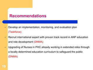 Recommendations
• Develop an implementation, monitoring, and evaluation plan
(Taskforce)
• Recruit international expert with proven track record in ANP education
and role development (DNMA)
• Upgrading of Nurses in PHC already working in extended roles through
a locally determined education curriculum to safeguard the public
(DNMA)
19
 