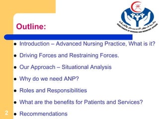 2
Outline:
 Introduction – Advanced Nursing Practice, What is it?
 Driving Forces and Restraining Forces.
 Our Approach – Situational Analysis
 Why do we need ANP?
 Roles and Responsibilities
 What are the benefits for Patients and Services?
 Recommendations
 