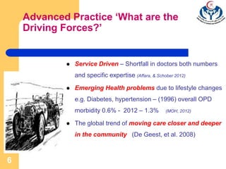 6
Advanced Practice ‘What are the
Driving Forces?’
 Service Driven – Shortfall in doctors both numbers
and specific expertise (Affara, & Schober 2012)
 Emerging Health problems due to lifestyle changes
e.g. Diabetes, hypertension – (1996) overall OPD
morbidity 0.6% - 2012 – 1.3% (MOH, 2012)
 The global trend of moving care closer and deeper
in the community (De Geest, et al. 2008)
 