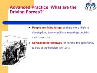 7
Advanced Practice ‘What are the
Driving Forces?’
 People are living longer and are more likely to
develop long term conditions requiring specialist
care. (MOH, 2012)
 Clinical career pathway for nurses: the opportunity
to stay at the bedside. (MOH, 2013)
 