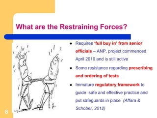 What are the Restraining Forces?
 Requires ‘full buy in’ from senior
officials – ANP, project commenced
April 2010 and is still active
 Some resistance regarding prescribing
and ordering of tests
 Immature regulatory framework to
guide safe and effective practice and
put safeguards in place (Affara &
Schober, 2012)
8
 