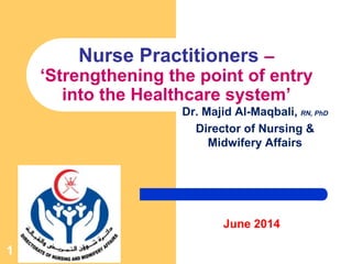 1
Nurse Practitioners –
‘Strengthening the point of entry
into the Healthcare system’
Dr. Majid Al-Maqbali, RN, PhD
Director of Nursing &
Midwifery Affairs
June 2014
 