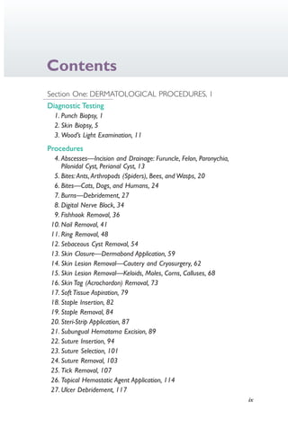 ix
Contents
Section One: DERMATOLOGICAL PROCEDURES, 1
Diagnostic Testing
1. Punch Biopsy, 1
2. Skin Biopsy, 5
3. Wood’s Light Examination, 11
Procedures
4. Abscesses—Incision and Drainage: Furuncle, Felon, Paronychia,
Pilonidal Cyst, Perianal Cyst, 13
5. Bites: Ants, Arthropods (Spiders), Bees, and Wasps, 20
6. Bites—Cats, Dogs, and Humans, 24
7. Burns—Debridement, 27
8. Digital Nerve Block, 34
9. Fishhook Removal, 36
10. Nail Removal, 41
11. Ring Removal, 48
12. Sebaceous Cyst Removal, 54
13. Skin Closure—Dermabond Application, 59
14. Skin Lesion Removal—Cautery and Cryosurgery, 62
15. Skin Lesion Removal—Keloids, Moles, Corns, Calluses, 68
16. Skin Tag (Acrochordon) Removal, 73
17. Soft Tissue Aspiration, 79
18. Staple Insertion, 82
19. Staple Removal, 84
20. Steri-Strip Application, 87
21. Subungual Hematoma Excision, 89
22. Suture Insertion, 94
23. Suture Selection, 101
24. Suture Removal, 103
25. Tick Removal, 107
26. Topical Hemostatic Agent Application, 114
27. Ulcer Debridement, 117
4206_FM_i-xiv.indd ix4206_FM_i-xiv.indd ix 12/30/2014 10:56:42 AM12/30/2014 10:56:42 AM
Process CyanProcess CyanProcess MagentaProcess MagentaProcess YellowProcess YellowProcess BlackProcess Black
 