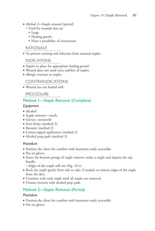 Chapter 19 | Staple Removal 85
● Method 2—Staple removal (partial)
●
Used for wounds that are
• Large
• Healing poorly
• Have a possibility of evisceration
RATIONALE
● To prevent scarring and infection from retained staples
INDICATIONS
● Staples in place for appropriate healing period
● Wound does not need extra stability of staples.
● Allergic reaction to staples
CONTRAINDICATIONS
● Wound has not healed well.
PROCEDURE
Method 1—Staple Removal (Complete)
Equipment
● Alcohol
● Staple remover—sterile
● Gloves—nonsterile
● Steri-Strips (method 2)
● Benzoin (method 2)
● Cotton-tipped applicators (method 2)
● Alcohol prep pads (method 2)
Procedure
● Position the client for comfort with laceration easily accessible.
● Put on gloves.
● Insert the bottom prongs of staple remover under a staple and depress the top
handle.
●
Edges of the staple will rise (Fig. 19.1).
● Rock the staple gently from side to side, if needed, to remove edges of the staple
from the skin.
● Continue with each staple until all staples are removed.
● Cleanse incision with alcohol prep pads.
Method 2—Staple Removal (Partial)
Procedure
● Position the client for comfort with laceration easily accessible.
● Put on gloves.
4206_Chapter 1_0001-0120.indd 854206_Chapter 1_0001-0120.indd 85 12/24/2014 2:01:18 PM12/24/2014 2:01:18 PM
Process CyanProcess CyanProcess MagentaProcess MagentaProcess YellowProcess YellowProcess BlackProcess Black
 