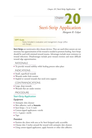 Chapter 20 | Steri-Strip Application 87
Chapter
20Steri-Strip Application
Margaret R. Colyar
CPT Code
None. Included in evaluation and management charge (office
visit charge).
Steri-Strips are noninvasive skin closure devices. They are used when sutures are not
necessary but approximation of the wound is needed to promote healing. Steri-Strips
should be used with minimal wound trauma. Advantages include more resistance to
wound infections. Disadvantages include poor wound eversion and more difficult
wound edge approximation.
RATIONALE
● To provide wound stability while healing process takes place
INDICATIONS
● Small, superficial wounds
● Wounds under little tension
● Stapled or sutured wounds that need extra support
CONTRAINDICATIONS
● Large, deep wounds
● Wounds that are under tension
PROCEDURE
Steri-Strip Application
Equipment
● Antiseptic skin cleanser
● Skin adhesive, such as benzoin
● Steri-Strips—1⁄8 to ½ inch
● Cotton-tipped applicators—sterile
● 4 × 4 gauze—sterile
● Tape
Procedure
● Position the client with area to be Steri-Stripped easily accessible.
● Cleanse skin 3 inches around the wound with antiseptic skin cleanser.
● Using cotton-tipped applicators, apply benzoin or other skin adhesive.
4206_Chapter 1_0001-0120.indd 874206_Chapter 1_0001-0120.indd 87 12/24/2014 2:01:18 PM12/24/2014 2:01:18 PM
Process CyanProcess CyanProcess MagentaProcess MagentaProcess YellowProcess YellowProcess BlackProcess Black
 