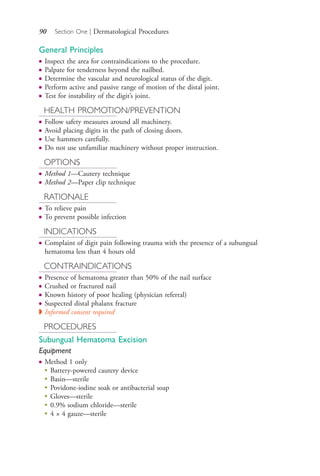 90 Section One | Dermatological Procedures
General Principles
● Inspect the area for contraindications to the procedure.
● Palpate for tenderness beyond the nailbed.
● Determine the vascular and neurological status of the digit.
● Perform active and passive range of motion of the distal joint.
● Test for instability of the digit’s joint.
HEALTH PROMOTION/PREVENTION
● Follow safety measures around all machinery.
● Avoid placing digits in the path of closing doors.
● Use hammers carefully.
● Do not use unfamiliar machinery without proper instruction.
OPTIONS
● Method 1—Cautery technique
● Method 2—Paper clip technique
RATIONALE
● To relieve pain
● To prevent possible infection
INDICATIONS
● Complaint of digit pain following trauma with the presence of a subungual
hematoma less than 4 hours old
CONTRAINDICATIONS
● Presence of hematoma greater than 50% of the nail surface
● Crushed or fractured nail
● Known history of poor healing (physician referral)
● Suspected distal phalanx fracture
◗ Informed consent required
PROCEDURES
Subungual Hematoma Excision
Equipment
● Method 1 only
●
Battery-powered cautery device
●
Basin—sterile
●
Povidone-iodine soak or antibacterial soap
●
Gloves—sterile
●
0.9% sodium chloride—sterile
●
4 × 4 gauze—sterile
4206_Chapter 1_0001-0120.indd 904206_Chapter 1_0001-0120.indd 90 12/24/2014 2:01:19 PM12/24/2014 2:01:19 PM
Process CyanProcess CyanProcess MagentaProcess MagentaProcess YellowProcess YellowProcess BlackProcess Black
 