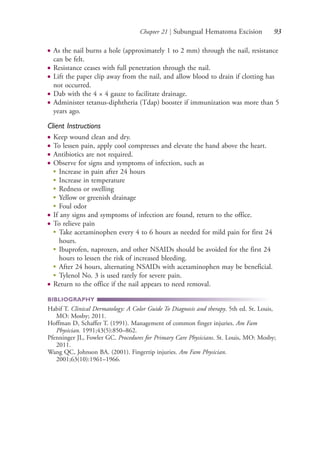Chapter 21 | Subungual Hematoma Excision 93
● As the nail burns a hole (approximately 1 to 2 mm) through the nail, resistance
can be felt.
● Resistance ceases with full penetration through the nail.
● Lift the paper clip away from the nail, and allow blood to drain if clotting has
not occurred.
● Dab with the 4 × 4 gauze to facilitate drainage.
● Administer tetanus-diphtheria (Tdap) booster if immunization was more than 5
years ago.
Client Instructions
● Keep wound clean and dry.
● To lessen pain, apply cool compresses and elevate the hand above the heart.
● Antibiotics are not required.
● Observe for signs and symptoms of infection, such as
●
Increase in pain after 24 hours
●
Increase in temperature
●
Redness or swelling
●
Yellow or greenish drainage
●
Foul odor
● If any signs and symptoms of infection are found, return to the office.
● To relieve pain
●
Take acetaminophen every 4 to 6 hours as needed for mild pain for first 24
hours.
●
Ibuprofen, naproxen, and other NSAIDs should be avoided for the first 24
hours to lessen the risk of increased bleeding.
●
After 24 hours, alternating NSAIDs with acetaminophen may be beneficial.
●
Tylenol No. 3 is used rarely for severe pain.
● Return to the office if the nail appears to need removal.
BIBLIOGRAPHY
Habif T. Clinical Dermatology: A Color Guide To Diagnosis and therapy. 5th ed. St. Louis,
MO: Mosby; 2011.
Hoffman D, Schaffer T. (1991). Management of common finger injuries. Am Fam
Physician. 1991;43(5):850–862.
Pfenninger JL, Fowler GC. Procedures for Primary Care Physicians. St. Louis, MO: Mosby;
2011.
Wang QC, Johnson BA. (2001). Fingertip injuries. Am Fam Physician.
2001;63(10):1961–1966.
4206_Chapter 1_0001-0120.indd 934206_Chapter 1_0001-0120.indd 93 12/24/2014 2:01:19 PM12/24/2014 2:01:19 PM
Process CyanProcess CyanProcess MagentaProcess MagentaProcess YellowProcess YellowProcess BlackProcess Black
 