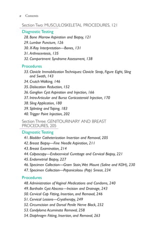 x Contents
Section Two: MUSCULOSKELETAL PROCEDURES, 121
Diagnostic Testing
28. Bone Marrow Aspiration and Biopsy, 121
29. Lumbar Puncture, 126
30. X-Ray Interpretation—Bones, 131
31. Arthrocentesis, 135
32. Compartment Syndrome Assessment, 138
Procedures
33. Clavicle Immobilization Techniques: Clavicle Strap, Figure Eight, Sling
and Swath, 143
34. Crutch Walking, 146
35. Dislocation Reduction, 152
36. Ganglion Cyst Aspiration and Injection, 166
37. Intra-Articular and Bursa Corticosteroid Injection, 170
38. Sling Application, 180
39. Splinting and Taping, 183
40. Trigger Point Injection, 202
Section Three: GENITOURINARY AND BREAST
PROCEDURES, 205
Diagnostic Testing
41. Bladder Catheterization Insertion and Removal, 205
42. Breast Biopsy—Fine Needle Aspiration, 211
43. Breast Examination, 214
44. Colposcopy—Endocervical Curettage and Cervical Biopsy, 221
45. Endometrial Biopsy, 227
46. Specimen Collection—Gram Stain,Wet Mount (Saline and KOH), 230
47. Specimen Collection—Papanicolaou (Pap) Smear, 234
Procedures
48. Administration of Vaginal Medications and Condoms, 240
49. Bartholin Cyst Abscess—Incision and Drainage, 243
50. Cervical Cap Fitting, Insertion, and Removal, 246
51. Cervical Lesions—Cryotherapy, 249
52. Circumcision and Dorsal Penile Nerve Block, 252
53. Condyloma Acuminata Removal, 258
54. Diaphragm Fitting, Insertion, and Removal, 263
4206_FM_i-xiv.indd x4206_FM_i-xiv.indd x 12/30/2014 10:56:42 AM12/30/2014 10:56:42 AM
Process CyanProcess CyanProcess MagentaProcess MagentaProcess YellowProcess YellowProcess BlackProcess Black
 