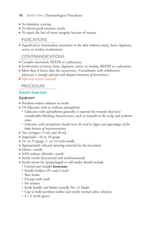 96 Section One | Dermatological Procedures
● To minimize scarring
● To obtain good cosmetic results
● To repair the loss of tissue integrity because of trauma
INDICATIONS
● Superficial or intermediate laceration to the skin without artery, bone, ligament,
nerve, or tendon involvement
CONTRAINDICATIONS
● Complex laceration, REFER to a physician.
● Involvement of artery, bone, ligament, nerve, or tendon, REFER to a physician.
● More than 6 hours after the occurrence. (Consultation with collaborative
physician is strongly advised with delayed treatment of lacerations.)
◗ Informed consent required
PROCEDURE
Suture Insertion
Equipment
● Povidone-iodine solution or swabs
● 1% lidocaine with or without epinephrine
●
Lidocaine with epinephrine generally is reserved for wounds that have
considerable bleeding characteristics, such as wounds in the scalp and eyebrow
areas.
●
Lidocaine with epinephrine should never be used in digits and appendages of the
body because of vasoconstriction.
● Two syringes—5 mL and 30 mL
● Angiocath—16 or 18 gauge
● 25- to 27-gauge, 1- to 1½-inch needle
● Appropriately selected suturing material for the laceration
● Gloves—sterile
● 0.9% sodium chloride—sterile
● Sterile towels (fenestrated and nonfenestrated)
● Sterile suture kit (prepackaged or self-made) should include
●
Curved and straight hemostats
●
Needle holders (4½ and 6 inch)
●
Skin hooks
●
Forceps with teeth
●
Iris scissors
●
Knife handle and blades (usually No. 11 blade)
●
Cup to hold povidone-iodine and sterile normal saline solution
●
4 × 4 sterile gauze
4206_Chapter 1_0001-0120.indd 964206_Chapter 1_0001-0120.indd 96 12/24/2014 2:01:19 PM12/24/2014 2:01:19 PM
Process CyanProcess CyanProcess MagentaProcess MagentaProcess YellowProcess YellowProcess BlackProcess Black
 