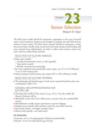 Chapter 23 | Suture Selection 101
Chapter
23Suture Selection
Margaret R. Colyar
The ideal suture needle should be inexpensive, appropriate to the type of wound
repair, and of maximum sharpness and strength to complete the task with the least
amount of tissue injury. The ideal suture material should be inexpensive, strong,
form secure knots, handle easily, stretch and recoil easily during wound healing, and
cause minimal tissue inflammation. In order to reduce tissue trauma, sutures now
come with the needles firmly attached.
SELECTION OF SUTURE NEEDLES
● Point types include
●
Cutting (conventional, reverse, or side [spatula])
●
Taper-point (round)
●
Beveled, conventional cutting edge
● For most superficial and intermediate suture repair, use a P-1 to P-3 (Ethicon)
3⁄8- to ½-inch cutting circle.
● Deep suturing or buried sutures may require PS-1 or PS-2 (Ethicon) needle.
SELECTION OF SUTURE MATERIAL
● The advantages and disadvantages of each suture material should be taken into
consideration (Table 23.1).
GENERAL RECOMMENDATIONS FOR
SUTURE USE
● The larger the number of the suture is (e.g., 3-0 vs. 5-0), the smaller the
filament thickness will be.
● Absorbable sutures elicit more inflammatory reactions than do nonabsorbable
sutures.
● Monofilaments usually require more knots to prevent slippage.
● Braided sutures handle easily and knot easily, but may harbor bacteria.
● Fascia heals slowly—use bigger, stronger suture.
● Mucosa heals quickly—use small suture.
For Extremities
● External—4-0 or 5-0 polypropylene (Prolene) nonabsorbable
● Buried—3-0 or 4-0 mild chromic gut (Vicryl)
4206_Chapter 1_0001-0120.indd 1014206_Chapter 1_0001-0120.indd 101 12/24/2014 2:01:19 PM12/24/2014 2:01:19 PM
Process CyanProcess CyanProcess MagentaProcess MagentaProcess YellowProcess YellowProcess BlackProcess Black
 