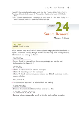 Chapter 24 | Suture Removal 103
Forsch RT. Essentials of skin laceration repair. Am Fam Physician. 2008;78(8):945–951.
Pfenninger J, Fowler G. Procedures for Primary Care Physicians. St. Louis, MO: Mosby;
2011.
Trott A. Wounds and Lacerations: Emergency Care and Closure. St. Louis, MO: Mosby; 2012.
http://emedicine.medscape.com/article/884838-overview.
Chapter
24Suture Removal
Margaret R. Colyar
CPT Code
V 058.3 Simple removal
Suture removal is the withdrawal of artificially inserted polyfilament thread used to
repair a laceration. Leaving foreign material in the body after healing increases
inflammation and scarring to the site.
OVERVIEW
● Sutures should be removed in a timely manner to prevent scarring and
inflammation (see Table 22.1).
OPTIONS
● Method 1—Standard suture removal technique
● Method 2—Running suture line technique
● Method 3—Small loop sutures, closed sutures, and difficult anatomical position
sutures technique
RATIONALE
● To diminish the occurrence of inflammation and scarring
INDICATIONS
● Presence of suture material in superficial layers of the skin
CONTRAINDICATIONS
● Removal before recommended length of time for healing of the laceration
4206_Chapter 1_0001-0120.indd 1034206_Chapter 1_0001-0120.indd 103 12/24/2014 2:01:19 PM12/24/2014 2:01:19 PM
Process CyanProcess CyanProcess MagentaProcess MagentaProcess YellowProcess YellowProcess BlackProcess Black
 