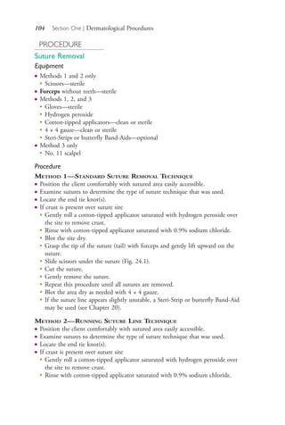 104 Section One | Dermatological Procedures
PROCEDURE
Suture Removal
Equipment
● Methods 1 and 2 only
●
Scissors—sterile
● Forceps without teeth—sterile
● Methods 1, 2, and 3
●
Gloves—sterile
●
Hydrogen peroxide
●
Cotton-tipped applicators—clean or sterile
●
4 × 4 gauze—clean or sterile
●
Steri-Strips or butterfly Band-Aids—optional
● Method 3 only
●
No. 11 scalpel
Procedure
METHOD 1—STANDARD SUTURE REMOVAL TECHNIQUE
● Position the client comfortably with sutured area easily accessible.
● Examine sutures to determine the type of suture technique that was used.
● Locate the end tie knot(s).
● If crust is present over suture site
● Gently roll a cotton-tipped applicator saturated with hydrogen peroxide over
the site to remove crust.
● Rinse with cotton-tipped applicator saturated with 0.9% sodium chloride.
● Blot the site dry.
● Grasp the tip of the suture (tail) with forceps and gently lift upward on the
suture.
● Slide scissors under the suture (Fig. 24.1).
● Cut the suture.
● Gently remove the suture.
● Repeat this procedure until all sutures are removed.
● Blot the area dry as needed with 4 × 4 gauze.
●
If the suture line appears slightly unstable, a Steri-Strip or butterfly Band-Aid
may be used (see Chapter 20).
METHOD 2—RUNNING SUTURE LINE TECHNIQUE
● Position the client comfortably with sutured area easily accessible.
● Examine sutures to determine the type of suture technique that was used.
● Locate the end tie knot(s).
● If crust is present over suture site
●
Gently roll a cotton-tipped applicator saturated with hydrogen peroxide over
the site to remove crust.
●
Rinse with cotton-tipped applicator saturated with 0.9% sodium chloride.
4206_Chapter 1_0001-0120.indd 1044206_Chapter 1_0001-0120.indd 104 12/24/2014 2:01:19 PM12/24/2014 2:01:19 PM
Process CyanProcess CyanProcess MagentaProcess MagentaProcess YellowProcess YellowProcess BlackProcess Black
 
