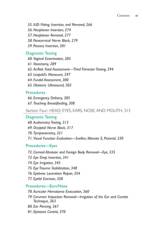 Contents xi
55. IUD Fitting, Insertion, and Removal, 266
56. Nexplanon Insertion, 274
57. Nexplanon Removal, 277
58. Paracervical Nerve Block, 279
59. Pessary Insertion, 281
Diagnostic Testing
60. Vaginal Examination, 285
61. Vasectomy, 289
62. At-Risk Fetal Assessment—Third Trimester Testing, 294
63. Leopold's Maneuver, 297
64. Fundal Assessment, 300
65. Obstetric Ultrasound, 302
Procedures
66. Emergency Delivery, 305
67. Teaching Breastfeeding, 308
Section Four: HEAD: EYES, EARS, NOSE, AND MOUTH, 313
Diagnostic Testing
68. Audiometry Testing, 313
69. Occipital Nerve Block, 317
70. Tympanometry, 321
71. Visual Function Evaluation—Snellen, Illiterate E, Pictorial, 330
Procedures—Eyes
72. Corneal Abrasion and Foreign Body Removal—Eye, 335
73. Eye Drop Insertion, 341
74. Eye Irrigation, 345
75. Eye Trauma Stabilization, 348
76. Eyebrow Laceration Repair, 354
77. Eyelid Eversion, 358
Procedures—Ears/Nose
78. Auricular Hematoma Evacuation, 360
79. Cerumen Impaction Removal—Irrigation of the Ear and Curette
Technique, 363
80. Ear Piercing, 367
81. Epistaxis Control, 370
4206_FM_i-xiv.indd xi4206_FM_i-xiv.indd xi 12/30/2014 10:56:42 AM12/30/2014 10:56:42 AM
Process CyanProcess CyanProcess MagentaProcess MagentaProcess YellowProcess YellowProcess BlackProcess Black
 