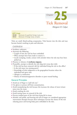 Chapter 25 | Tick Removal 107
Chapter
25Tick Removal
Margaret R. Colyar
CPT Code
10120 Removal of superficial foreign body, skin
10121 Removal of foreign body, complex
Ticks are small, blood-sucking ectoparasites. Ticks burrow into the skin and may
become buried, resulting in pain and infection.
OVERVIEW
● Incidence unknown.
● Ascertain the following
●
Length of time the tick has been embedded
●
What attempts have been made to remove it
●
Locale (camping, woods, contact with animals) where the tick may have been
picked up
● Presence or absence of erythema migrans.
● If possible, attempt to identify the tick (dog tick versus deer tick).
●
If the tick has been removed, did the individual bring the tick to the office?
●
Is the tick intact (no missing parts)?
●
Knowledge of ticks indigenous to the geographical location where the
individual had spent time
●
Allergies to medication.
●
History of immunosuppressive disorders or poor wound healing.
General Principles
● Avoid use of finger to “pull tick out.”
● Use gloves to protect self from contamination.
● Avoid manipulating the tick because this increases the release of more irritant
juices into the tissue.
● Avoid crushing the tick.
● Avoid tearing tissue on removal of the tick.
● Prevent residual parts of the tick from being left in tissue.
● Alcohol, nail polish, and burning tick off no longer are considered appropriate
intervention therapies because these techniques increase the chance of the tick
releasing juices and leaving body parts embedded in the skin.
4206_Chapter 1_0001-0120.indd 1074206_Chapter 1_0001-0120.indd 107 12/24/2014 2:01:20 PM12/24/2014 2:01:20 PM
Process CyanProcess CyanProcess MagentaProcess MagentaProcess YellowProcess YellowProcess BlackProcess Black
 