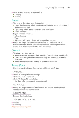 Chapter 25 | Tick Removal 109
● Avoid wooded areas and activities such as
●
Camping
●
Hunting
Physical
● When out in the woods, wear the following
●
Light-colored clothing, which allows ticks to be spotted before they become
embedded in the skin
●
Tight-fitting clothes around the wrists, neck, and ankles
●
Closed-toe shoes
● Inspect for tick infestations.
●
All sleeping bags
●
Tents
●
Body, especially crevices during and after outdoor exposure
● Prompt and proper technique in removal of the tick lessens the risk of
transmission of the disease. Most disease transmission (including Lyme disease)
requires 24 to 48 hours of contact for vector transmission.
Chemical
● Wear insect repellents such as
●
Natural repellents, including oil of citronella (Treo and Avon’s Skin-So-Soft)
●
DEET (N,N-diethyl-meta-toluamide) on body and clothing to retard tick
infestations
●
Permethrins in aerosols for clothing to retard tick infestations
Tetanus (Tdap)
● Give prophylactic injection if not received within the past 5 years.
OPTIONS
● Method 1—Forceps/tweezers technique
● Method 2—Thread technique
● Method 3—Punch biopsy technique
●
Use if the other two methods are unsuccessful.
RATIONALE
● Prompt and proper removal of an embedded tick reduces the incidence of
disease transmission to the individual.
INDICATIONS
● Presence of embedded tick
CONTRAINDICATIONS
● Near eye
● Near artery
◗ Informed consent required
4206_Chapter 1_0001-0120.indd 1094206_Chapter 1_0001-0120.indd 109 12/24/2014 2:01:20 PM12/24/2014 2:01:20 PM
Process CyanProcess CyanProcess MagentaProcess MagentaProcess YellowProcess YellowProcess BlackProcess Black
 
