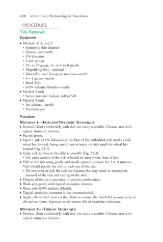 110 Section One | Dermatological Procedures
PROCEDURE
Tick Removal
Equipment
● Methods 1, 2, and 3
●
Antiseptic skin cleanser
●
Gloves—nonsterile
●
1% lidocaine
●
3-mL syringe
●
25- to 27-gauge, ½- to 1-inch needle
●
Magnifying lens—optional
●
Blunted curved forceps or tweezers—sterile
●
4 × 4 gauze—sterile
●
Band-Aids
●
0.9% sodium chloride—sterile
● Method 2 only
●
Suture material (nylon), 4-0 or 5-0
● Method 3 only
●
Iris scissors—sterile
● Punch biopsy
Procedure
METHOD 1—FORCEPS/TWEEZERS TECHNIQUE
● Position client comfortably with tick site easily accessible. Cleanse area with
topical antiseptic cleanser.
● Put on gloves.
● Inject 1 mL of 1% lidocaine at the base of the embedded tick until a small
wheal has formed, being careful not to inject the tick until the wheal has
formed (Fig. 25.1).
● Grasp tick as close to the skin as possible (Fig. 25.2).
● Use extra caution if the tick is buried in areas where there is hair.
● Pull on the tick using gentle and steady upward pressure for 2 to 4 minutes.
This should permit the tick to back out of the site.
●
Do not twist or jerk the tick out because this may result in incomplete
removal of the tick and tearing of the skin.
● Dispose of tick in a container to prevent reinfestation.
● Wash area gently with topical antiseptic cleanser.
● Rinse with 0.9% sodium chloride.
● Topical antibiotic ointment is not recommended.
● Apply a Band-Aid. Instruct the client to remove the Band-Aid as soon as he or
she arrives home. Exposure to air lessens risk of secondary infection.
METHOD 2—THREAD TECHNIQUE
● Position client comfortably with tick site easily accessible. Cleanse area with
topical antiseptic cleanser.
4206_Chapter 1_0001-0120.indd 1104206_Chapter 1_0001-0120.indd 110 12/24/2014 2:01:20 PM12/24/2014 2:01:20 PM
Process CyanProcess CyanProcess MagentaProcess MagentaProcess YellowProcess YellowProcess BlackProcess Black
 