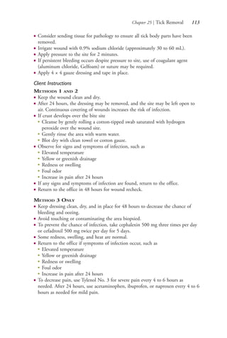 Chapter 25 | Tick Removal 113
● Consider sending tissue for pathology to ensure all tick body parts have been
removed.
● Irrigate wound with 0.9% sodium chloride (approximately 30 to 60 mL).
● Apply pressure to the site for 2 minutes.
● If persistent bleeding occurs despite pressure to site, use of coagulant agent
(aluminum chloride, Gelfoam) or suture may be required.
● Apply 4 × 4 gauze dressing and tape in place.
Client Instructions
METHODS 1 AND 2
● Keep the wound clean and dry.
● After 24 hours, the dressing may be removed, and the site may be left open to
air. Continuous covering of wounds increases the risk of infection.
● If crust develops over the bite site
●
Cleanse by gently rolling a cotton-tipped swab saturated with hydrogen
peroxide over the wound site.
●
Gently rinse the area with warm water.
●
Blot dry with clean towel or cotton gauze.
● Observe for signs and symptoms of infection, such as
●
Elevated temperature
●
Yellow or greenish drainage
●
Redness or swelling
●
Foul odor
●
Increase in pain after 24 hours
● If any signs and symptoms of infection are found, return to the office.
● Return to the office in 48 hours for wound recheck.
METHOD 3 ONLY
● Keep dressing clean, dry, and in place for 48 hours to decrease the chance of
bleeding and oozing.
● Avoid touching or contaminating the area biopsied.
● To prevent the chance of infection, take cephalexin 500 mg three times per day
or cefadroxil 500 mg twice per day for 5 days.
● Some redness, swelling, and heat are normal.
● Return to the office if symptoms of infection occur, such as
●
Elevated temperature
● Yellow or greenish drainage
● Redness or swelling
● Foul odor
● Increase in pain after 24 hours
● To decrease pain, use Tylenol No. 3 for severe pain every 4 to 6 hours as
needed. After 24 hours, use acetaminophen, ibuprofen, or naproxen every 4 to 6
hours as needed for mild pain.
4206_Chapter 1_0001-0120.indd 1134206_Chapter 1_0001-0120.indd 113 12/24/2014 2:01:20 PM12/24/2014 2:01:20 PM
Process CyanProcess CyanProcess MagentaProcess MagentaProcess YellowProcess YellowProcess BlackProcess Black
 